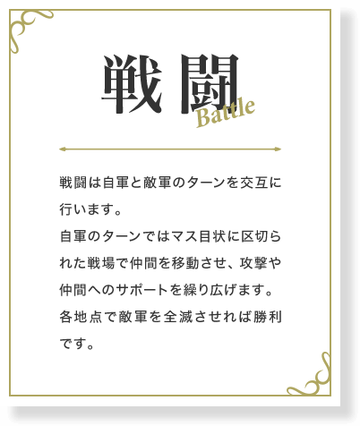 戦闘 戦闘は自軍と敵軍のターンを交互に行います。自軍のターンではマス目状に区切られた戦場で仲間を移動させ、攻撃や仲間へのサポートを繰り広げます。各地点で敵軍を全滅させれば勝利です。