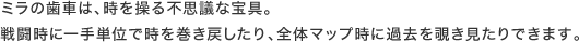 ミラの歯車は、時を操る不思議な宝具。戦闘時に一手単位で時を巻き戻したり、全体マップ時に過去を覗き見たりできます。