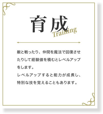 育成 敵と戦ったり、仲間を魔法で回復させたりして経験値を積むとレベルアップをします。レベルアップすると能力が成長し、特別な技を覚えることもあります。