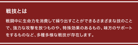 戦技とは 戦闘中に生命力を消費して繰り出すことができるさまざまな技のことで、強力な攻撃を放つものや、特殊効果のあるもの、味方のサポートをするものなど、多種多様な戦技が存在します。