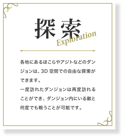探索 各地にあるほこらやアジトなどのダンジョンは、3D空間での自由な探索ができます。一度訪れたダンジョンは再度訪れることができ、ダンジョン内にいる敵と何度でも戦うことが可能です。