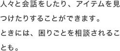 人々と会話をしたり、アイテムを見つけたりすることができます。ときには、困りごとを相談されることも。