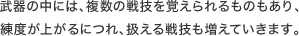 武器の中には、複数の戦技を覚えられるものもあり、 練度が上がるにつれ、扱える戦技も増えていきます。