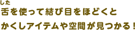 舌を使って結び目をほどくとかくしアイテムや空間が見つかる！
