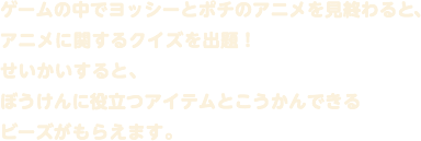 ゲームの中でヨッシーとポチのアニメを見終わると、アニメに関するクイズを出題！せいかいすると、ぼうけんに役立つアイテムとこうかんできるビーズがもらえます。