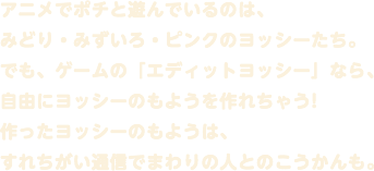 アニメでポチと遊んでいるのは、みどり・みずいろ・ピンクのヨッシーたち。でも、ゲームの「エディットヨッシー」なら、自由にヨッシーのもようを作れちゃう!作ったヨッシーのもようは、すれちがい通信でまわりの人とのこうかんも。