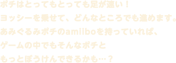 ポチはとってもとっても足が速い！ヨッシーを乗せて、どんなところでも進めます。あみぐるみポチのamiiboを持っていれば、ゲームの中でもそんなポチともっとぼうけんできるかも…？