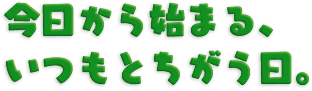 今日から始まる、いつもとちがう日。