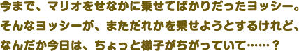 今まで、マリオをせなかに乗せてばかりだったヨッシー。そんなヨッシーが、まただれかを乗せようとするけれど、なんだか今日は、ちょっと様子がちがっていて……？