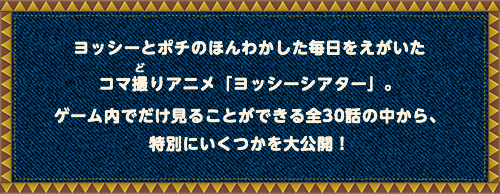 ヨッシーとポチのほんわかした毎日をえがいたコマ撮りアニメ「ヨッシーシアター」。ゲーム内でだけ見ることができる全30話の中から、特別にいくつかを大公開！