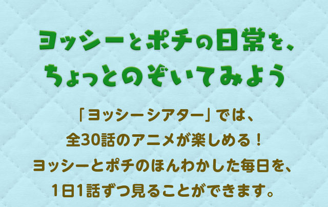 ヨッシーとポチの日常を、ちょっとのぞいてみよう「ヨッシーシアター」では、全30話のアニメが楽しめる！ヨッシーとポチのほんわかした毎日を、1日1話ずつ見ることができます。