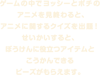 ゲームの中でヨッシーとポチのアニメを見終わると、アニメに関するクイズを出題！せいかいすると、ぼうけんに役立つアイテムとこうかんできるビーズがもらえます。