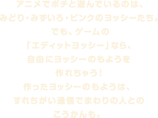 アニメでポチと遊んでいるのは、みどり・みずいろ・ピンクのヨッシーたち。でも、ゲームの「エディットヨッシー」なら、自由にヨッシーのもようを作れちゃう!作ったヨッシーのもようは、すれちがい通信でまわりの人とのこうかんも。