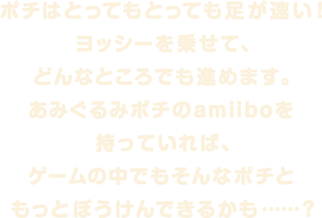 ポチはとってもとっても足が速い！ヨッシーを乗せて、どんなところでも進めます。あみぐるみポチのamiiboを持っていれば、ゲームの中でもそんなポチともっとぼうけんできるかも…？