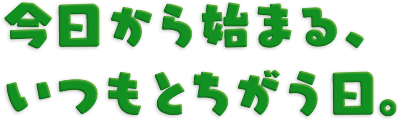 今日から始まる、いつもとちがう日。