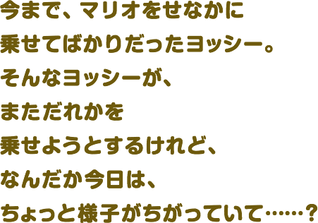 今まで、マリオをせなかに乗せてばかりだったヨッシー。そんなヨッシーが、まただれかを乗せようとするけれど、なんだか今日は、ちょっと様子がちがっていて……？