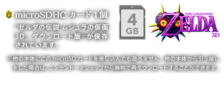 microSDHCカード1個 『ゼルダの伝説 ムジュラの仮面 3D』ダウンロード版※が保存されています。※他の本体にこのmicroSDカードを差し込んでも遊べません。他の本体から引っ越しをした場合は、ニンテンドーeショップから無料で再ダウンロードすることができます。
