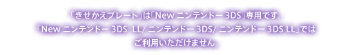 「きせかえプレート」は「Newニンテンドー3DS」専用です。「Newニンテンドー3DS  LL/ニンテンドー3DS/ニンテンドー3DS LL」ではご利用いただけません。