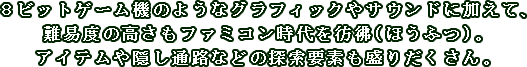 ８ビットゲーム機のようなグラフィックやサウンドに加えて、難易度の高さもファミコン時代を彷彿（ほうふつ）。アイテムや隠し通路などの探索要素も盛りだくさん。
