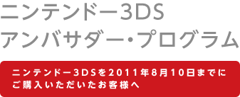 ニンテンドー3DS アンバサダー・プログラム
ニンテンドー3DSを2011年8月10日までにご購入いただいたお客様へ