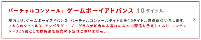 バーチャルコンソール： ゲームボーイアドバンス 10タイトル
年内より、ゲームボーイアドバンス・バーチャルコンソールタイトルを10タイトル無償配信いたします。
