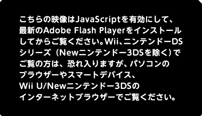 こちらの映像はJavaScriptを有効にして、最新のAdobe Flash Playerをインストールしてからご覧ください。Wii、ニンテンドーDSシリーズ（Newニンテンドー3DSを除く）でご覧の方は、恐れ入りますが、パソコンのブラウザーやスマートデバイス、Wii U/Newニンテンドー3DSのインターネットブラウザーでご覧ください。