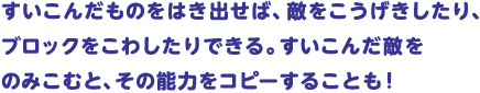 すいこんだものをはき出せば、敵をこうげきしたり、ブロックをこわしたりできる。すいこんだ敵をのみこむと、その能力をコピーすることも！
