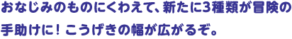 おなじみのものにくわえて、新たに3種類が冒険の手助けに！こうげきの幅が広がるぞ。