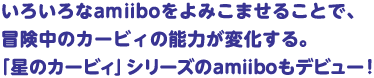 いろいろなamiiboをよみこませることで、冒険中のカービィの能力が変化する。「星のカービィ」シリーズのamiiboもデビュー！