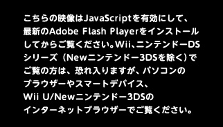 こちらの映像はJavaScriptを有効にして、最新のAdobe Flash Playerをインストールしてからご覧ください。Wii、ニンテンドーDSシリーズ（Newニンテンドー3DSを除く）でご覧の方は、恐れ入りますが、パソコンのブラウザーやスマートデバイス、Wii U/Newニンテンドー3DSのインターネットブラウザーでご覧ください。