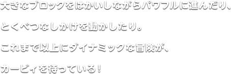 大きなブロックをはかいしながらパワフルに進んだり、とくべつなしかけを動かしたり。これまで以上にダイナミックな冒険が、カービィを待っている！
