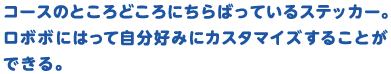 コースのところどころにちらばっているステッカー。ロボボにはって自分好みにカスタマイズすることができる。