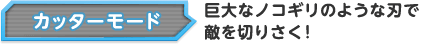 カッターモード 巨大なノコギリのような刃で敵を切りさく！