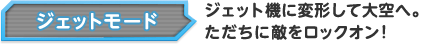 ジェットモード ジェット機に変形して大空へ。ただちに敵をロックオン！