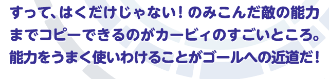 すって、はくだけじゃない！のみこんだ敵の能力までコピーできるのがカービィのすごいところ。能力をうまく使いわけることがゴールへの近道だ！