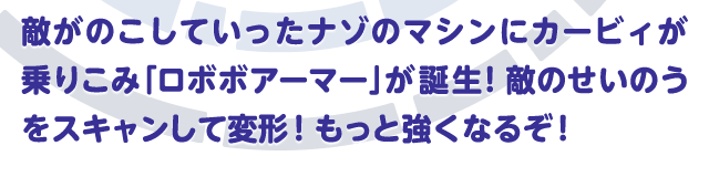 敵がのこしていったナゾのマシンにカービィが乗りこみ「ロボボアーマー」が誕生！敵のせいのうをスキャンして変形！もっと強くなるぞ！