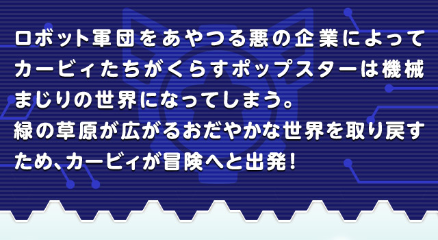 ロボット軍団をあやつる悪の企業によってカービィたちがくらすポップスターは機械まじりの世界になってしまう。緑の草原が広がるおだやかな世界を取り戻すため、カービィが冒険へと出発！