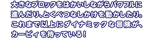 大きなブロックをはかいしながらパワフルに進んだり、とくべつなしかけを動かしたり。これまで以上にダイナミックな冒険が、カービィを待っている！