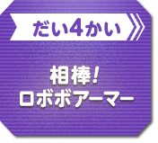 だい4かい 相棒！ロボボアーマー