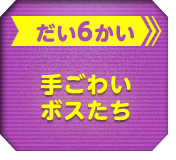 だい6かい 手ごわいボスたち