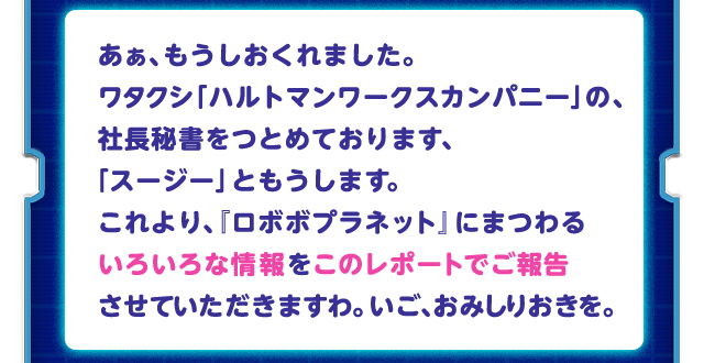 あぁ、もうしおくれました。ワタクシ「ハルトマンワークスカンパニー」の、社長秘書をつとめております、「スージー」ともうします。これより、『ロボボプラネット』にまつわるいろいろな情報をこのレポートでご報告させていただきますわ。いご、おみしりおきを。