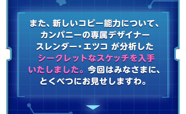  また、新しいコピー能力について、カンパニーの専属デザイナースレンダー・エツコ が分析したシークレットなスケッチを入手いたしました。今回はみなさまに、とくべつにお見せしますわ。