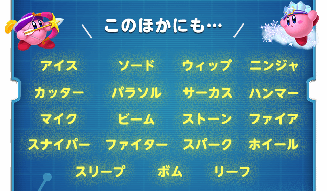 このほかにも… アイス ソード ウィップ ニンジャ カッター パラソル サーカス ハンマー マイク ビーム ストーン ファイア スナイパー ファイター スパーク ホイール スリープ ボム リーフ
