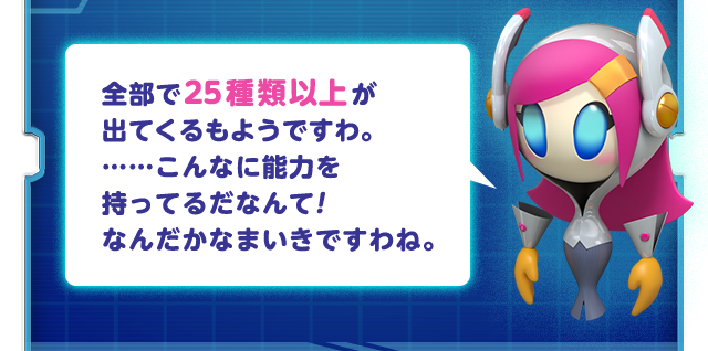 全部で25種類以上が出てくるもようですわ。……こんなに能力を持ってるだなんて！なんだかなまいきですわね。