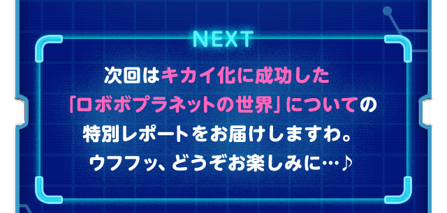 NEXT 次回はキカイ化に成功した「ロボボプラネットの世界」についての特別レポートをお届けしますわ。ウフフッ、どうぞお楽しみに…♪