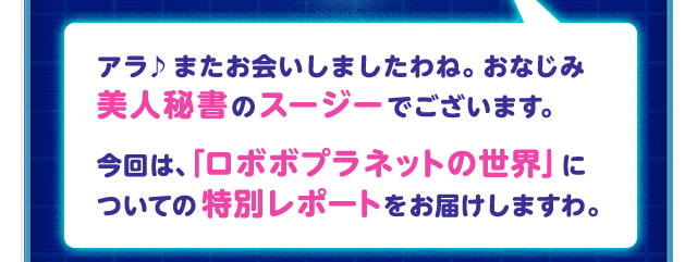 アラ♪またお会いしましたわね。おなじみ美人秘書のスージーでございます。今回は、「ロボボプラネットの世界」についての特別レポートをお届けしますわ。