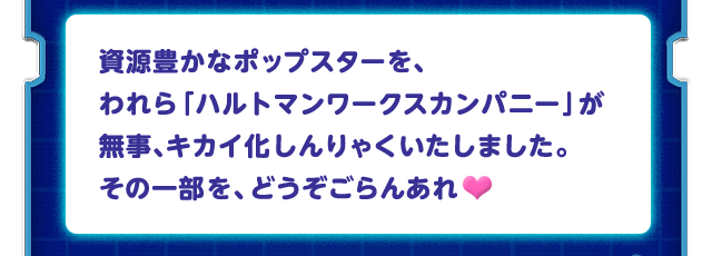 資源豊かなポップスターを、われら「ハルトマンワークスカンパニー」が無事、キカイ化しんりゃくいたしました。その一部を、どうぞごらんあれ