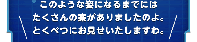 このような姿になるまでにはたくさんの案がありましたのよ。とくべつにお見せいたしますわ。