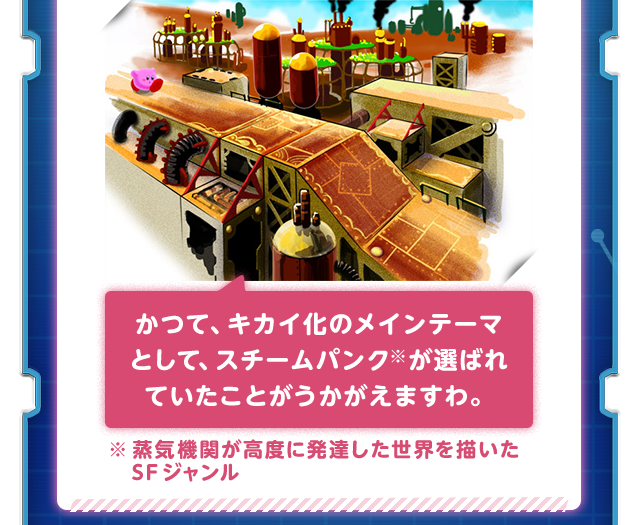 かつて、キカイ化のメインテーマとして、※スチームパンクが選ばれていたことがうかがえますわ。※蒸気機関が高度に発達した世界を描いたSFジャンル