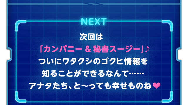 NEXT 次回は「カンパニー ＆ 秘書スージー」♪ついにワタクシのゴクヒ情報を知ることができるなんて……アナタたち、と～っても幸せものね